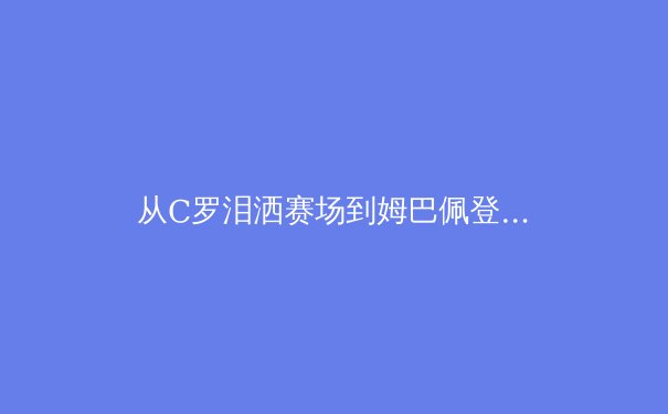从C罗泪洒赛场到姆巴佩登顶：深度解析现代足球巨星的心理素质与竞技巅峰 - 2