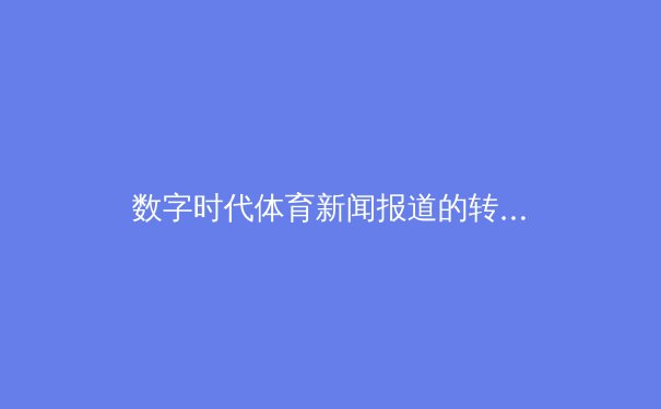 数字时代体育新闻报道的转型与挑战：从现场到云端的竞技变革